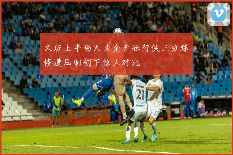 文班上半场火力全开独行侠三分球惨遭压制创下惊人对比