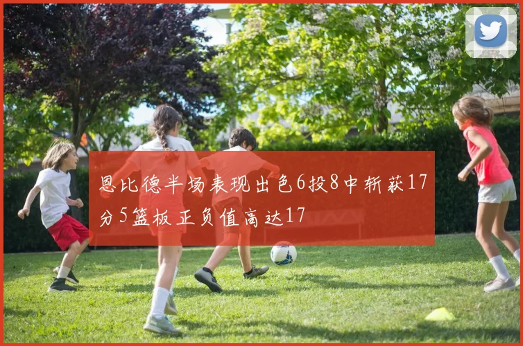 恩比德半场表现出色6投8中斩获17分5篮板正负值高达17