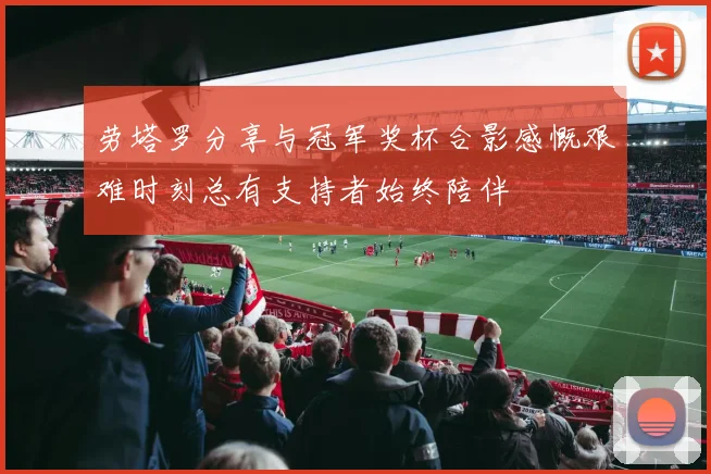 劳塔罗分享与冠军奖杯合影感慨艰难时刻总有支持者始终陪伴
