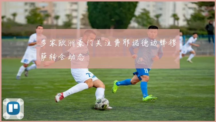 多家欧洲豪门关注费耶诺德边锋穆萨转会动态