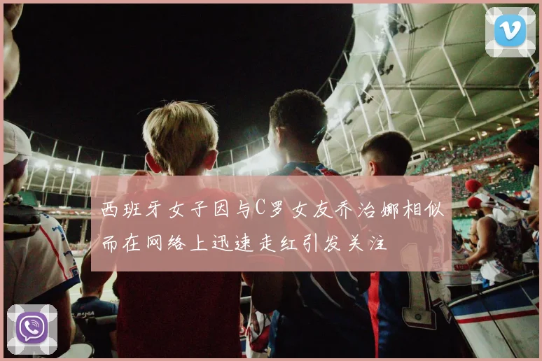 西班牙女子因与C罗女友乔治娜相似而在网络上迅速走红引发关注