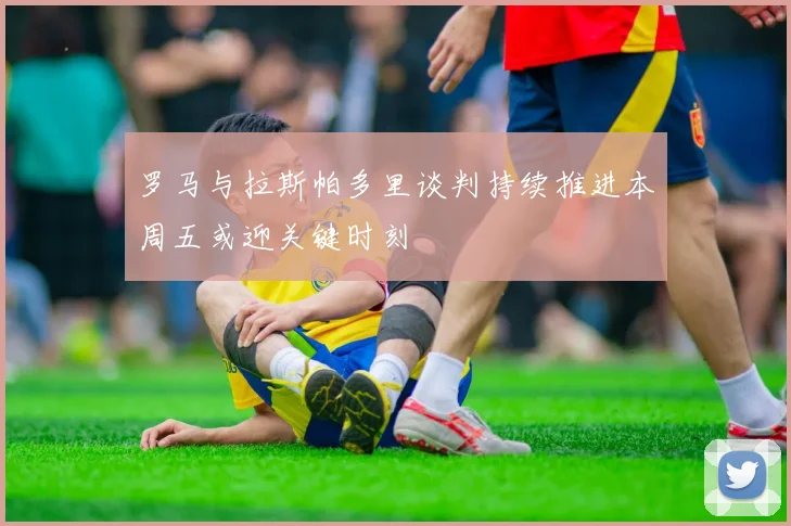 罗马与拉斯帕多里谈判持续推进本周五或迎关键时刻