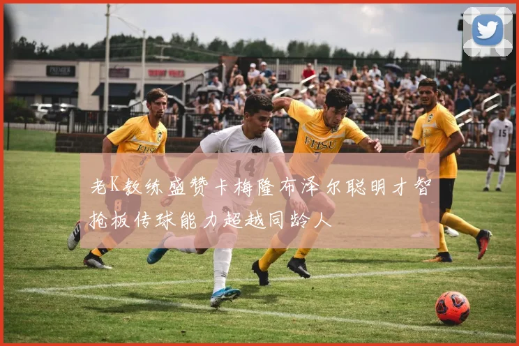 老K教练盛赞卡梅隆布泽尔聪明才智抢板传球能力超越同龄人